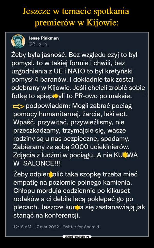  –  kr0 lesie Pinkmen h_ Żeby była jasność. Bez względu czyj to był pomysł, to w takiej formie i chwili, bez uzgodnienia z UE i NATO to byl kretyński pomysł 4 baranów. I dokładnie tak został odebrany w Kijowie. Jeśli chcieli zrobić sobie fotkę to spiepiązyli to PR-owo po maksie. podpowiadam: Mogli zabrać pociąg pomocy humanitarnej, żarcie, leki ect. Wpaść, przywitać, przywieźlismy, nie przeszkadzamy, trzymajcie się, wasze rodziny są u nas bezpieczne, spadamy. Zabieramy ze sobą 2000 uciekinierów. Zdjęcia z ludźmi w pociągu. A nie KUI►VVA W SALONCE!!! Żeby odpierdolić taka szopkę trzeba mieć empatię na poziomie polnego kamienia. Chlopu mordują codziennie po kilkuset rodaków a ci debile lecą poklepać go po plenach. Jeszcze kurym się zastanawiają jak stanąć na konferencji. 12:18 ANI .17 mar 2022 Twitter for Android