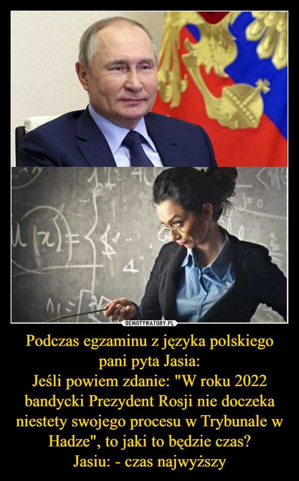 Podczas egzaminu z języka polskiego pani pyta Jasia:Jeśli powiem zdanie: "W roku 2022 bandycki Prezydent Rosji nie doczeka niestety swojego procesu w Trybunale w Hadze", to jaki to będzie czas?Jasiu: - czas najwyższy –  