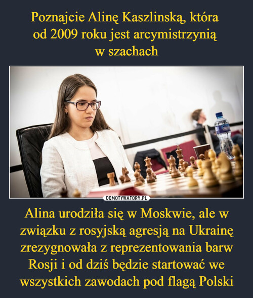 Poznajcie Alinę Kaszlinską, która 
od 2009 roku jest arcymistrzynią 
w szachach Alina urodziła się w Moskwie, ale w związku z rosyjską agresją na Ukrainę zrezygnowała z reprezentowania barw Rosji i od dziś będzie startować we wszystkich zawodach pod flagą Polski