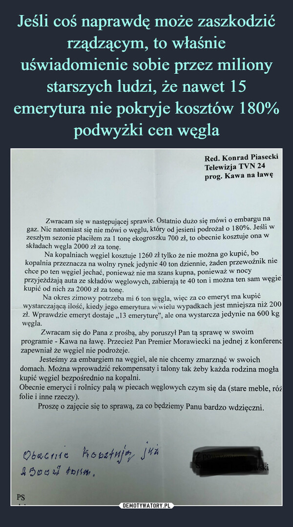  –  Red. Konrad PiaseckiTelewizja TVN 24prog. Kawa na ławęZwracam się w następującej sprawie. Ostatnio dużo się mówi o embargu nagaz. Nic natomiast się nie mówi o węglu, który od jesieni podrożał o 180%. Jeśli wzeszłym sezonie płaciłem za 1 tonę ekogroszku 700 zł, to obecnie kosztuje ona wskładach węgla 2000 zł za tonę.Na kopalniach węgiel kosztuje 1260 zł tylko że nie można go kupić, bokopalnia przeznacza na wolny rynek jedynie 40 ton dziennie, żaden przewoźnik niechce po ten węgiel jechać, ponieważ nie ma szans kupna, ponieważ w nocyprzyjeżdżają auta ze składów węglowych, zabierają te 40 ton i można ten sam węgiekupić od nich za 2000 zł za tonę.Na okres zimowy potrzeba mi 6 ton węgla, więc za co emeryt ma kupićwystarczającą ilość, kiedy jego emerytura w wielu wypadkach jest mniejsza niż 200zł. Wprawdzie emeryt dostaje ,,13 emeryturę", ale ona wystarcza jedynie na 600 kgwęgla.Zwracam się do Pana z prośbą, aby poruszył Pan tą sprawę w swoimprogramie - Kawa na ławę. Przecież Pan Premier Morawiecki na jednej z konferenczapewniał że węgiel nie podrożeje.Jesteśmy za embargiem na węgiel, ale nie chcemy zmarznąć w swoichdomach. Można wprowadzić rekompensaty i talony tak żeby każda rodzina mogłakupić węgiel bezpośrednio na kopalni.Obecnie emeryci i rolnicy palą w piecach węglowych czym się da (stare meble, różfolie i inne rzeczy).Proszę o zajęcie się to sprawą, za co będziemy Panu bardzo wdzięczni.Obecnie kobetują jużpoważanie450027 tomm.owskiPSSt