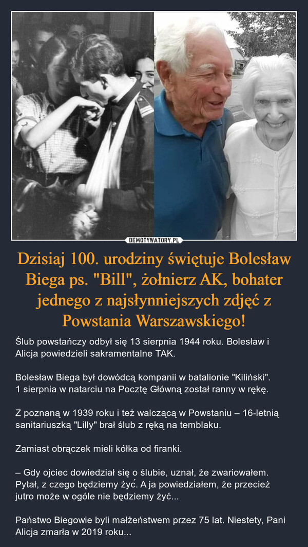 Dzisiaj 100. urodziny świętuje Bolesław Biega ps. "Bill", żołnierz AK, bohater jednego z najsłynniejszych zdjęć z Powstania Warszawskiego! – Ślub powstańczy odbył się 13 sierpnia 1944 roku. Bolesław i Alicja powiedzieli sakramentalne TAK. Bolesław Biega był dowódcą kompanii w batalionie "Kiliński".1 sierpnia w natarciu na Pocztę Główną został ranny w rękę.Z poznaną w 1939 roku i też walczącą w Powstaniu – 16-letnią sanitariuszką "Lilly" brał ślub z ręką na temblaku.Zamiast obrączek mieli kółka od firanki. – Gdy ojciec dowiedział się o ślubie, uznał, że zwariowałem. Pytał, z czego będziemy żyć. A ja powiedziałem, że przecież jutro może w ogóle nie będziemy żyć...Państwo Biegowie byli małżeństwem przez 75 lat. Niestety, Pani Alicja zmarła w 2019 roku... 