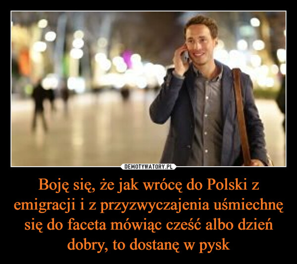 Boję się, że jak wrócę do Polski z emigracji i z przyzwyczajenia uśmiechnę się do faceta mówiąc cześć albo dzień dobry, to dostanę w pysk –  