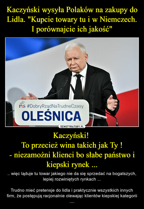 Kaczyński wysyła Polaków na zakupy do Lidla. "Kupcie towary tu i w Niemczech. I porównajcie ich jakość" Kaczyński! 
To przecież wina takich jak Ty !
- niezamożni klienci bo słabe państwo i kiepski rynek ...