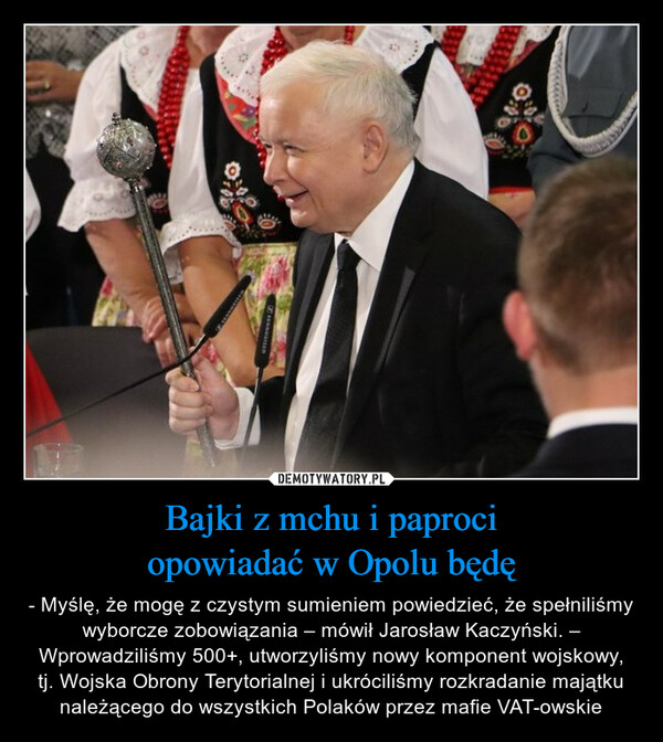 Bajki z mchu i paprociopowiadać w Opolu będę – - Myślę, że mogę z czystym sumieniem powiedzieć, że spełniliśmy wyborcze zobowiązania – mówił Jarosław Kaczyński. – Wprowadziliśmy 500+, utworzyliśmy nowy komponent wojskowy, tj. Wojska Obrony Terytorialnej i ukróciliśmy rozkradanie majątku należącego do wszystkich Polaków przez mafie VAT-owskie 