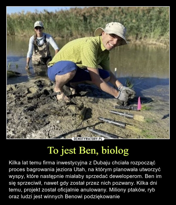 To jest Ben, biolog – Kilka lat temu firma inwestycyjna z Dubaju chciała rozpocząć proces bagrowania jeziora Utah, na którym planowała utworzyć wyspy, które następnie miałaby sprzedać deweloperom. Ben im się sprzeciwił, nawet gdy został przez nich pozwany. Kilka dni temu, projekt został oficjalnie anulowany. Miliony ptaków, ryb oraz ludzi jest winnych Benowi podziękowanie podziękowanie