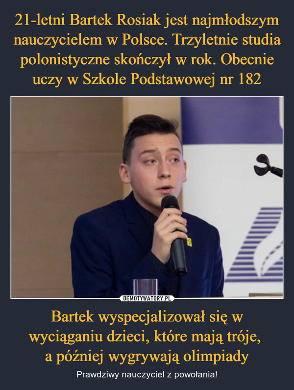 21-letni Bartek Rosiak jest najmłodszym nauczycielem w Polsce. Trzyletnie studia polonistyczne skończył w rok. Obecnie uczy w Szkole Podstawowej nr 182 Bartek wyspecjalizował się w wyciąganiu dzieci, które mają tróje, 
a później wygrywają olimpiady