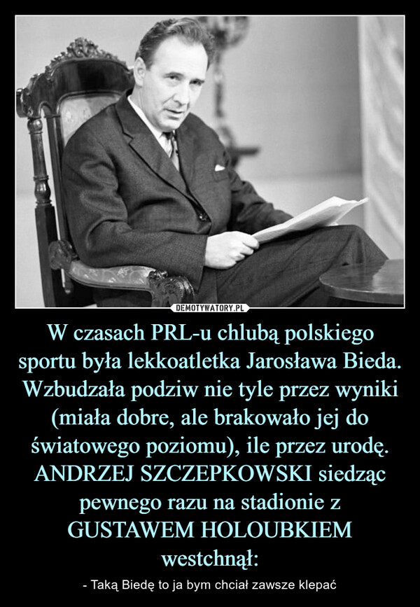 W czasach PRL-u chlubą polskiego sportu była lekkoatletka Jarosława Bieda. Wzbudzała podziw nie tyle przez wyniki (miała dobre, ale brakowało jej do światowego poziomu), ile przez urodę. ANDRZEJ SZCZEPKOWSKI siedząc pewnego razu na stadionie z GUSTAWEM HOLOUBKIEM westchnął: – - Taką Biedę to ja bym chciał zawsze klepać 