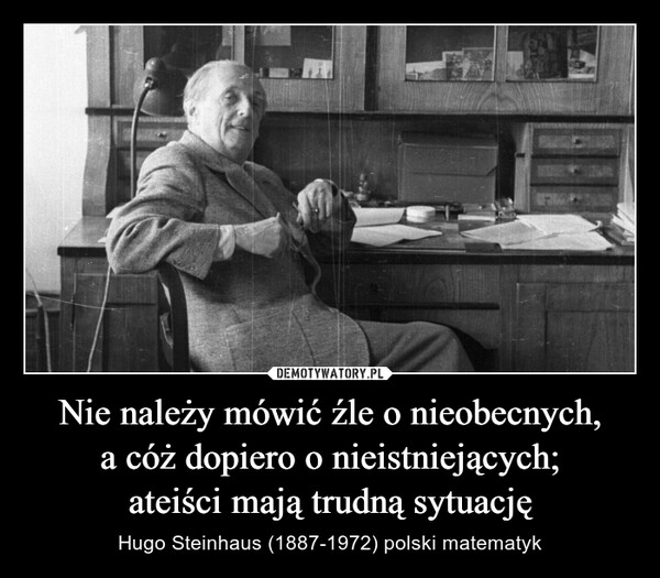 Nie należy mówić źle o nieobecnych, a cóż dopiero o nieistniejących;ateiści mają trudną sytuację – Hugo Steinhaus (1887-1972) polski matematyk 