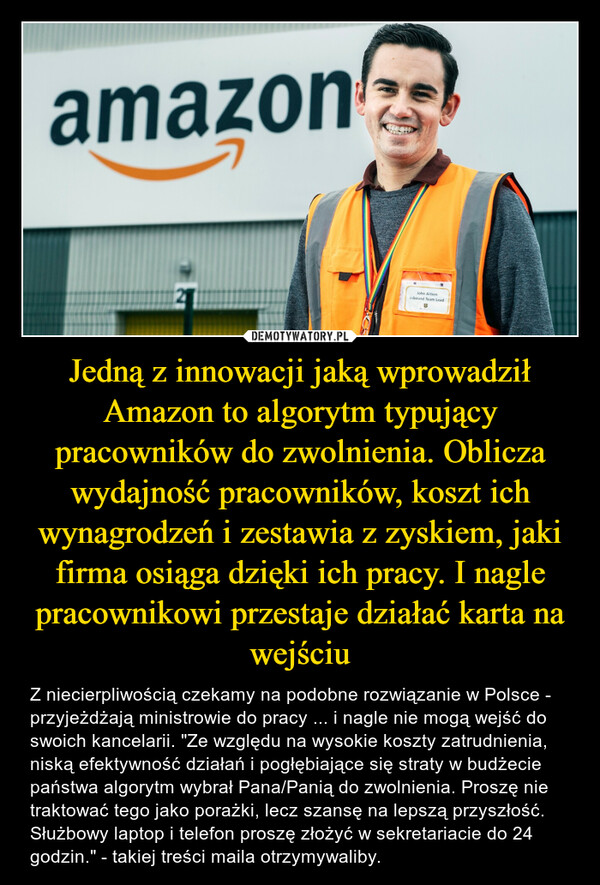 Jedną z innowacji jaką wprowadził Amazon to algorytm typujący pracowników do zwolnienia. Oblicza wydajność pracowników, koszt ich wynagrodzeń i zestawia z zyskiem, jaki firma osiąga dzięki ich pracy. I nagle pracownikowi przestaje działać karta na wejściu – Z niecierpliwością czekamy na podobne rozwiązanie w Polsce - przyjeżdżają ministrowie do pracy ... i nagle nie mogą wejść do swoich kancelarii. "Ze względu na wysokie koszty zatrudnienia, niską efektywność działań i pogłębiające się straty w budżecie państwa algorytm wybrał Pana/Panią do zwolnienia. Proszę nie traktować tego jako porażki, lecz szansę na lepszą przyszłość. Służbowy laptop i telefon proszę złożyć w sekretariacie do 24 godzin." - takiej treści maila otrzymywaliby. 