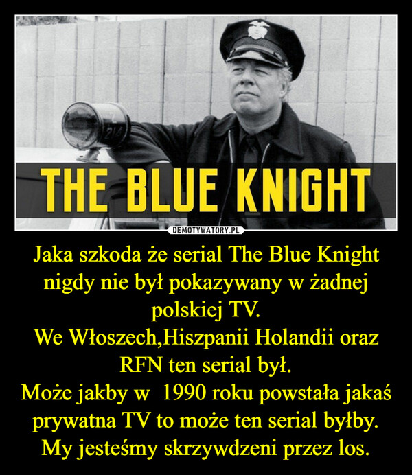 Jaka szkoda że serial The Blue Knight nigdy nie był pokazywany w żadnej polskiej TV.We Włoszech,Hiszpanii Holandii oraz RFN ten serial był.Może jakby w  1990 roku powstała jakaś prywatna TV to może ten serial byłby.My jesteśmy skrzywdzeni przez los. –  