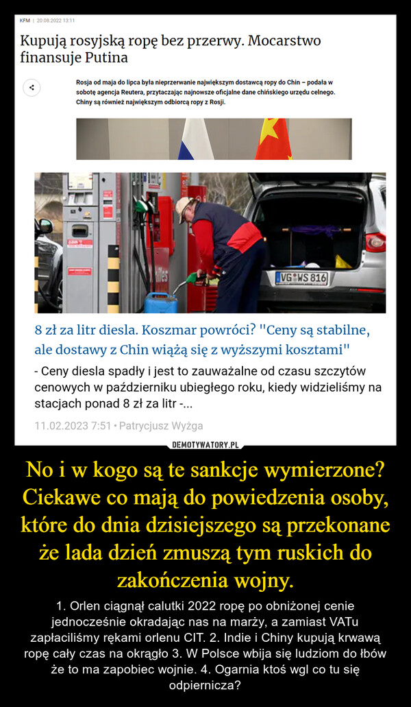 No i w kogo są te sankcje wymierzone? Ciekawe co mają do powiedzenia osoby, które do dnia dzisiejszego są przekonane że lada dzień zmuszą tym ruskich do zakończenia wojny. – 1. Orlen ciągnął calutki 2022 ropę po obniżonej cenie jednocześnie okradając nas na marży, a zamiast VATu zapłaciliśmy rękami orlenu CIT. 2. Indie i Chiny kupują krwawą ropę cały czas na okrągło 3. W Polsce wbija się ludziom do łbów że to ma zapobiec wojnie. 4. Ogarnia ktoś wgl co tu się odpiernicza? 