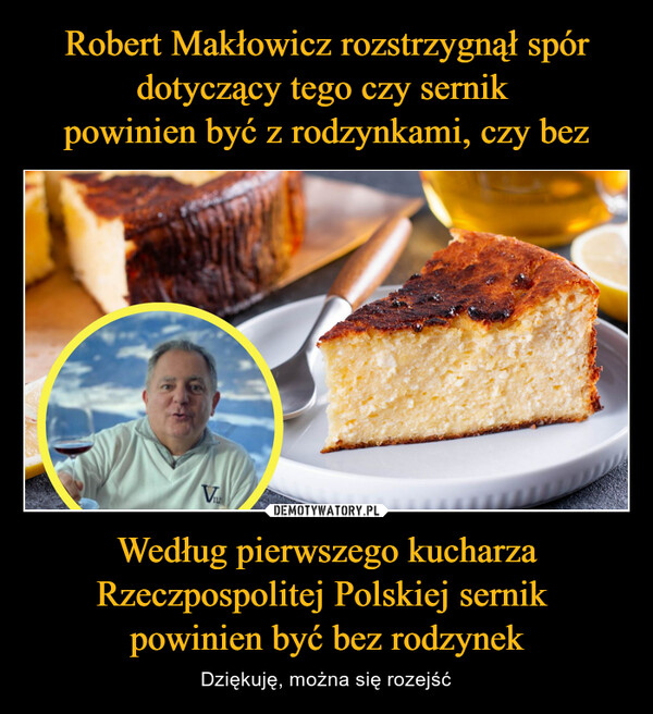 Robert Makłowicz rozstrzygnął spór dotyczący tego czy sernik 
powinien być z rodzynkami, czy bez Według pierwszego kucharza Rzeczpospolitej Polskiej sernik 
powinien być bez rodzynek