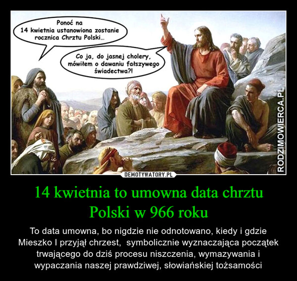 14 kwietnia to umowna data chrztu Polski w 966 roku – To data umowna, bo nigdzie nie odnotowano, kiedy i gdzie Mieszko I przyjął chrzest,  symbolicznie wyznaczająca początek trwającego do dziś procesu niszczenia, wymazywania i wypaczania naszej prawdziwej, słowiańskiej tożsamości Ponoć na14 kwietnia ustanowiona zostanierocznica Chrztu Polski....Co ja, do jasnej cholery,mówiłem o dawaniu fałszywegoświadectwa?!RODZIMOWIERCA.PL