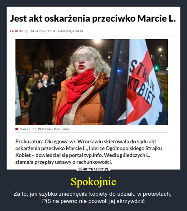 Spokojnie – Za to, jak szybko zniechęciła kobiety do udziału w protestach, PiS na pewno nie pozwoli jej skrzywdzić Jest akt oskarżenia przeciwko Marcie L.FA, KOAL Ⓒ 14.04.2023, 11:34 /aktualizacja: 14:14Marta L. (fot. PAP/Radek Pietruszka)STRAJKKOBIETProkuratura Okręgowa we Wrocławiu skierowała do sądu aktoskarżenia przeciwko Marcie L., liderce Ogólnopolskiego StrajkuKobiet - dowiedział się portal tvp.info. Według śledczych L.złamała przepisy ustawy o rachunkowości.