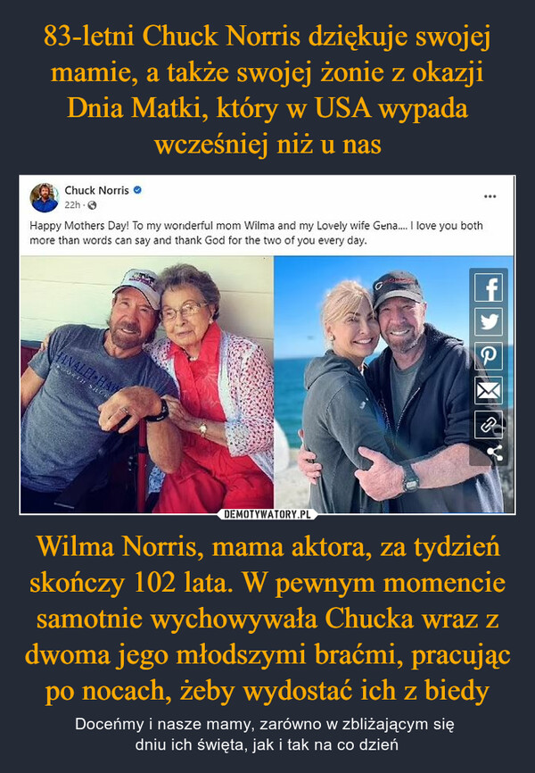 83-letni Chuck Norris dziękuje swojej mamie, a także swojej żonie z okazji Dnia Matki, który w USA wypada wcześniej niż u nas Wilma Norris, mama aktora, za tydzień skończy 102 lata. W pewnym momencie samotnie wychowywała Chucka wraz z dwoma jego młodszymi braćmi, pracując po nocach, żeby wydostać ich z biedy