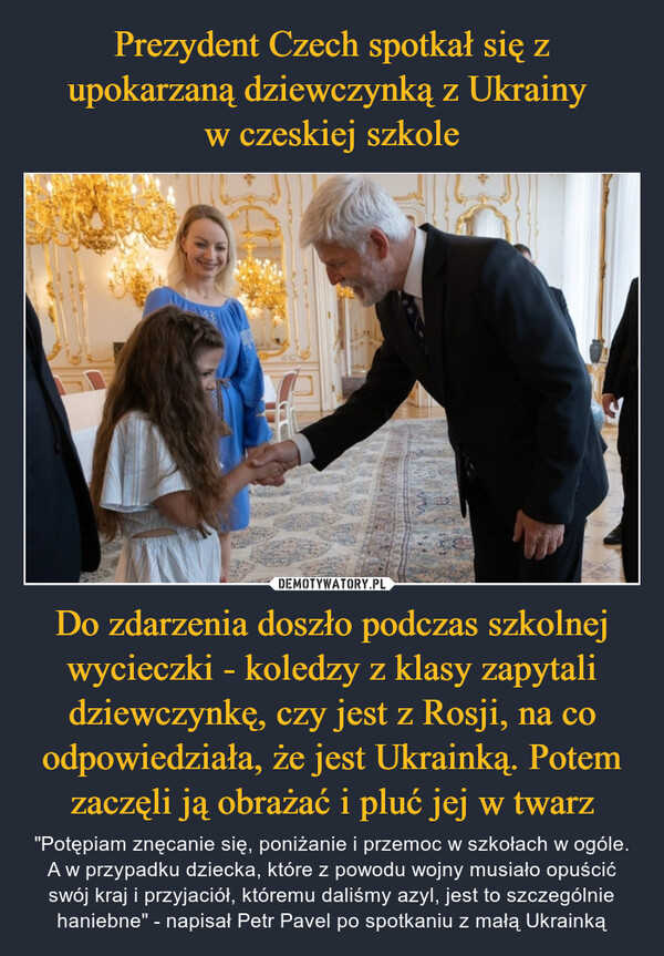 Prezydent Czech spotkał się z upokarzaną dziewczynką z Ukrainy 
w czeskiej szkole Do zdarzenia doszło podczas szkolnej wycieczki - koledzy z klasy zapytali dziewczynkę, czy jest z Rosji, na co odpowiedziała, że jest Ukrainką. Potem zaczęli ją obrażać i pluć jej w twarz