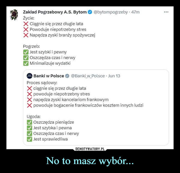 No to masz wybór... –  Zakład Pogrzebowy A.S. Bytom @bytompogrzeby. 47mŻycie:Ciągnie się przez długie lataPowoduje niepotrzebny stresNapędza zyski branży spożywczejPogrzeb:✓ Jest szybki i pewny✓ Oszczędza czas i nerwy✔Minimalizuje wydatkiBanki w Polsce @Banki w Polsce. Jun 13Proces sądowy:PARUPELSESciągnie się przez długie latapowoduje niepotrzebny stresnapędza zyski kancelariom frankowympowoduje bogacenie frankowiczów kosztem innych ludziUgoda:✓ Oszczędza pieniądze✔Jest szybka i pewna✓ Oszczędza czas i nerwy✓ Jest sprawiedliwa