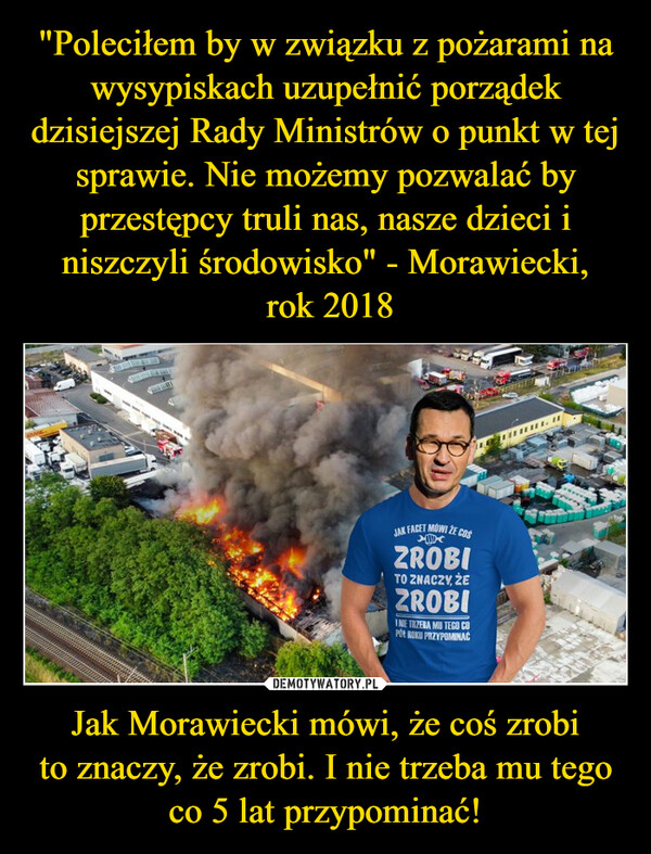 "Poleciłem by w związku z pożarami na wysypiskach uzupełnić porządek dzisiejszej Rady Ministrów o punkt w tej sprawie. Nie możemy pozwalać by przestępcy truli nas, nasze dzieci i niszczyli środowisko" - Morawiecki,
 rok 2018 Jak Morawiecki mówi, że coś zrobi
to znaczy, że zrobi. I nie trzeba mu tego
co 5 lat przypominać!