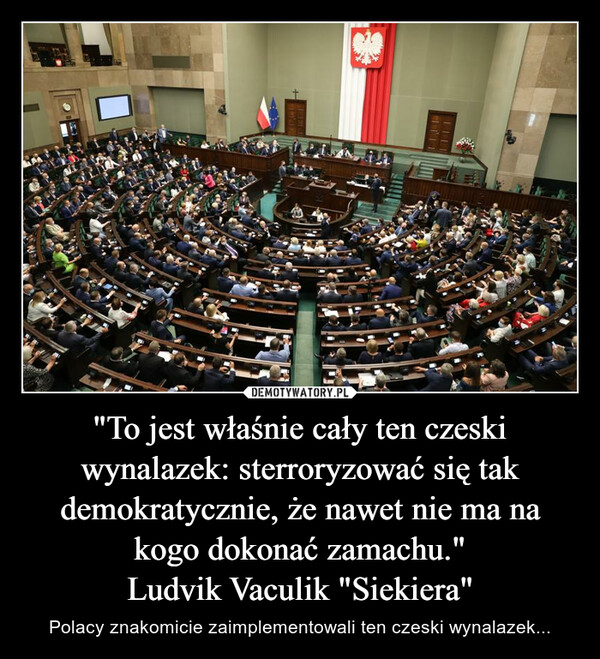 "To jest właśnie cały ten czeski wynalazek: sterroryzować się tak demokratycznie, że nawet nie ma na kogo dokonać zamachu."Ludvik Vaculik "Siekiera" – Polacy znakomicie zaimplementowali ten czeski wynalazek... 111
