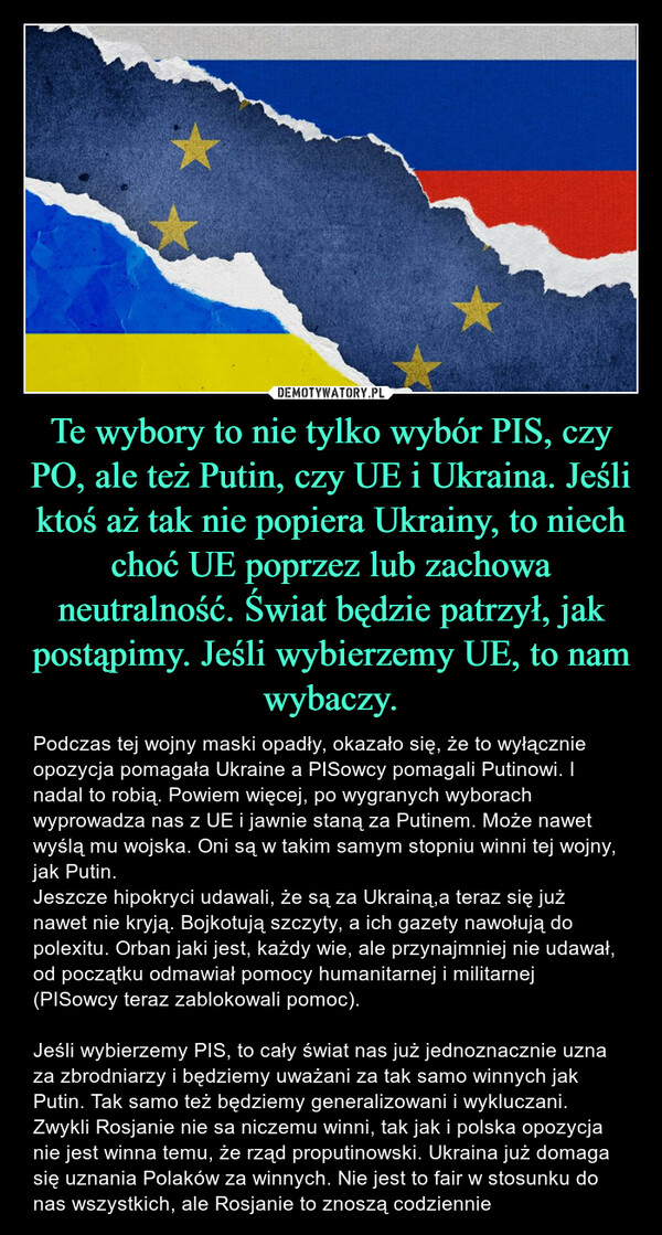 Te wybory to nie tylko wybór PIS, czy PO, ale też Putin, czy UE i Ukraina. Jeśli ktoś aż tak nie popiera Ukrainy, to niech choć UE poprzez lub zachowa neutralność. Świat będzie patrzył, jak postąpimy. Jeśli wybierzemy UE, to nam wybaczy. – Podczas tej wojny maski opadły, okazało się, że to wyłącznie opozycja pomagała Ukraine a PISowcy pomagali Putinowi. I nadal to robią. Powiem więcej, po wygranych wyborach wyprowadza nas z UE i jawnie staną za Putinem. Może nawet wyślą mu wojska. Oni są w takim samym stopniu winni tej wojny, jak Putin.Jeszcze hipokryci udawali, że są za Ukrainą,a teraz się już nawet nie kryją. Bojkotują szczyty, a ich gazety nawołują do polexitu. Orban jaki jest, każdy wie, ale przynajmniej nie udawał, od początku odmawiał pomocy humanitarnej i militarnej (PISowcy teraz zablokowali pomoc). Jeśli wybierzemy PIS, to cały świat nas już jednoznacznie uzna za zbrodniarzy i będziemy uważani za tak samo winnych jak Putin. Tak samo też będziemy generalizowani i wykluczani. Zwykli Rosjanie nie sa niczemu winni, tak jak i polska opozycja nie jest winna temu, że rząd proputinowski. Ukraina już domaga się uznania Polaków za winnych. Nie jest to fair w stosunku do nas wszystkich, ale Rosjanie to znoszą codziennie 水