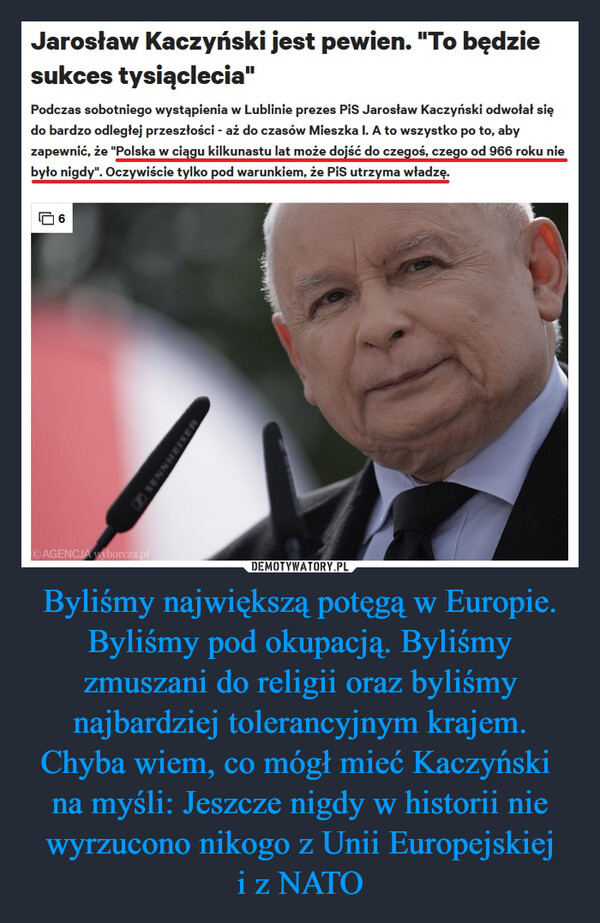 Byliśmy największą potęgą w Europie. Byliśmy pod okupacją. Byliśmy zmuszani do religii oraz byliśmy najbardziej tolerancyjnym krajem.Chyba wiem, co mógł mieć Kaczyński na myśli: Jeszcze nigdy w historii nie wyrzucono nikogo z Unii Europejskieji z NATO –  Jarosław Kaczyński jest pewien. "To będziesukces tysiąclecia"Podczas sobotniego wystąpienia w Lublinie prezes Pis Jarosław Kaczyński odwołał siędo bardzo odległej przeszłości - aż do czasów Mieszka I. A to wszystko po to, abyzapewnić, że "Polska w ciągu kilkunastu lat może dojść do czegoś, czego od 966 roku niebyło nigdy". Oczywiście tylko pod warunkiem, że PiS utrzyma władzę.6AGENCJA wyborcza.plMESIAHNNass