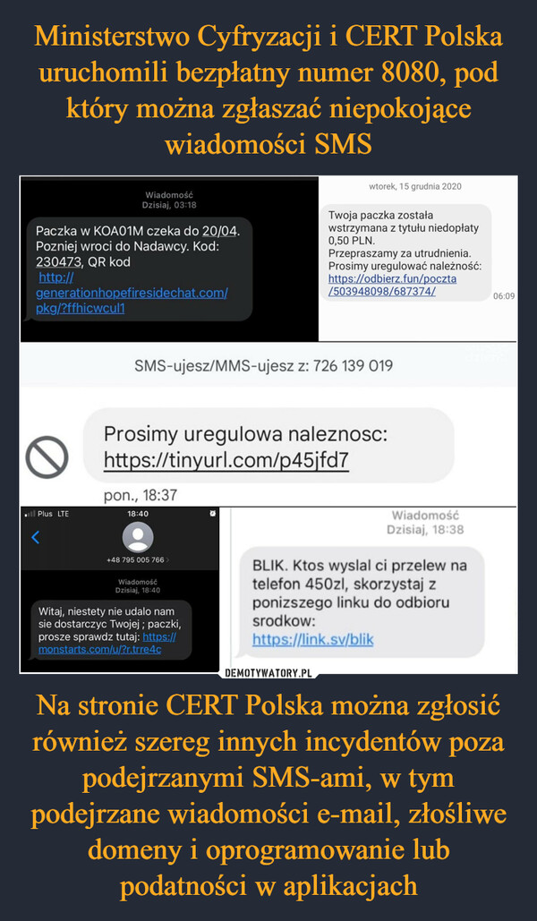 Ministerstwo Cyfryzacji i CERT Polska uruchomili bezpłatny numer 8080, pod który można zgłaszać niepokojące wiadomości SMS Na stronie CERT Polska można zgłosić również szereg innych incydentów poza podejrzanymi SMS-ami, w tym podejrzane wiadomości e-mail, złośliwe domeny i oprogramowanie lub podatności w aplikacjach