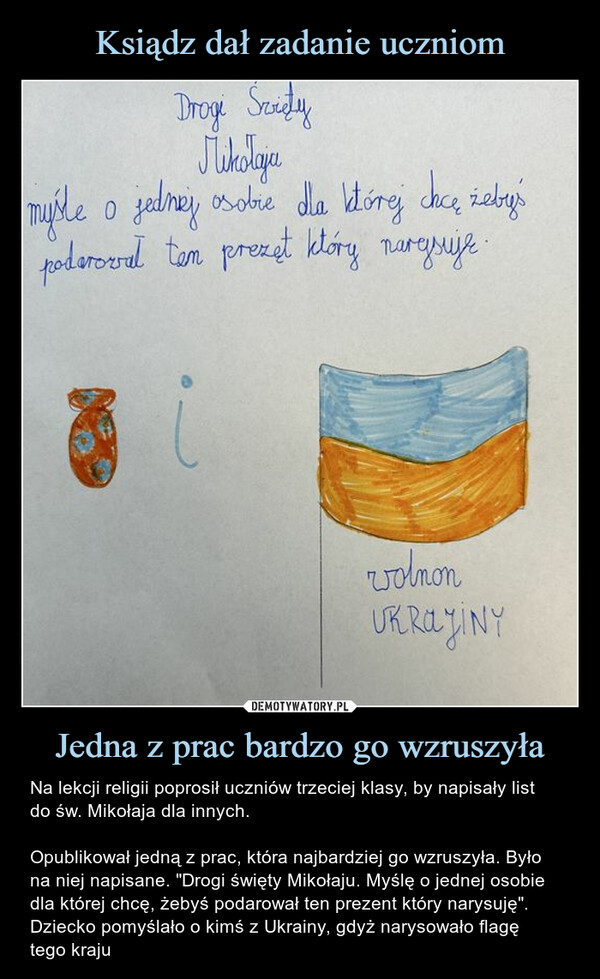 Jedna z prac bardzo go wzruszyła – Na lekcji religii poprosił uczniów trzeciej klasy, by napisały listdo św. Mikołaja dla innych.Opublikował jedną z prac, która najbardziej go wzruszyła. Było na niej napisane. "Drogi święty Mikołaju. Myślę o jednej osobie dla której chcę, żebyś podarował ten prezent który narysuję". Dziecko pomyślało o kimś z Ukrainy, gdyż narysowało flagętego kraju Na lekcji religii poprosił uczniów trzeciej klasy, by napisały list do św. Mikołaja dla innych.Opublikował jedną z prac, która najbardziej go wzruszyła. Było na niej napisane. "Drogi święty Mikołaju. Myślę o jednej osobie dla której chcę, żebyś podarował ten prezent który narysuję". Dziecko pomyślało o kimś z Ukrainy, gdyż narysowało flagę tego krajuDrogi SvietyMikołaja0myśle o jednej osobie dla której chcę żeby'spodaroval tem prezet który narysuje.volnonUKRAJINY