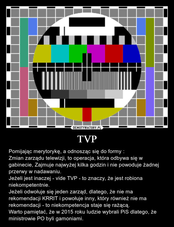 TVP – Pomijając merytorykę, a odnosząc się do formy :Zmian zarządu telewizji, to operacja, która odbywa się w gabinecie, Zajmuje najwyżej kilka godzin i nie powoduje żadnej przerwy w nadawaniu.Jeżeli jest inaczej - vide TVP - to znaczy, że jest robiona niekompetentnie.Jeżeli odwołuje się jeden zarząd, dlatego, że nie ma rekomendacji KRRIT i powołuje inny, który również nie ma rekomendacji - to niekompetencja staje się rażącą.Warto pamiętać, że w 2015 roku ludzie wybrali PiS dlatego, że ministrowie PO byli gamoniami. 
