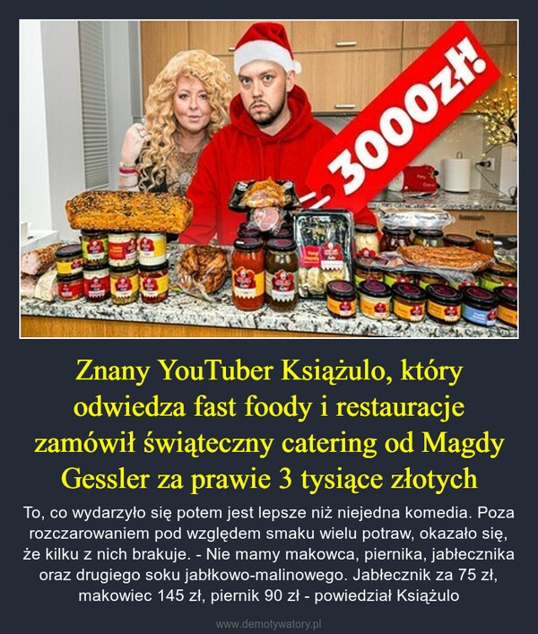 Znany YouTuber Książulo, który odwiedza fast foody i restauracje zamówił świąteczny catering od Magdy Gessler za prawie 3 tysiące złotych – To, co wydarzyło się potem jest lepsze niż niejedna komedia. Poza rozczarowaniem pod względem smaku wielu potraw, okazało się, że kilku z nich brakuje. - Nie mamy makowca, piernika, jabłecznika oraz drugiego soku jabłkowo-malinowego. Jabłecznik za 75 zł, makowiec 145 zł, piernik 90 zł - powiedział Książulo HG3000zł!Cap