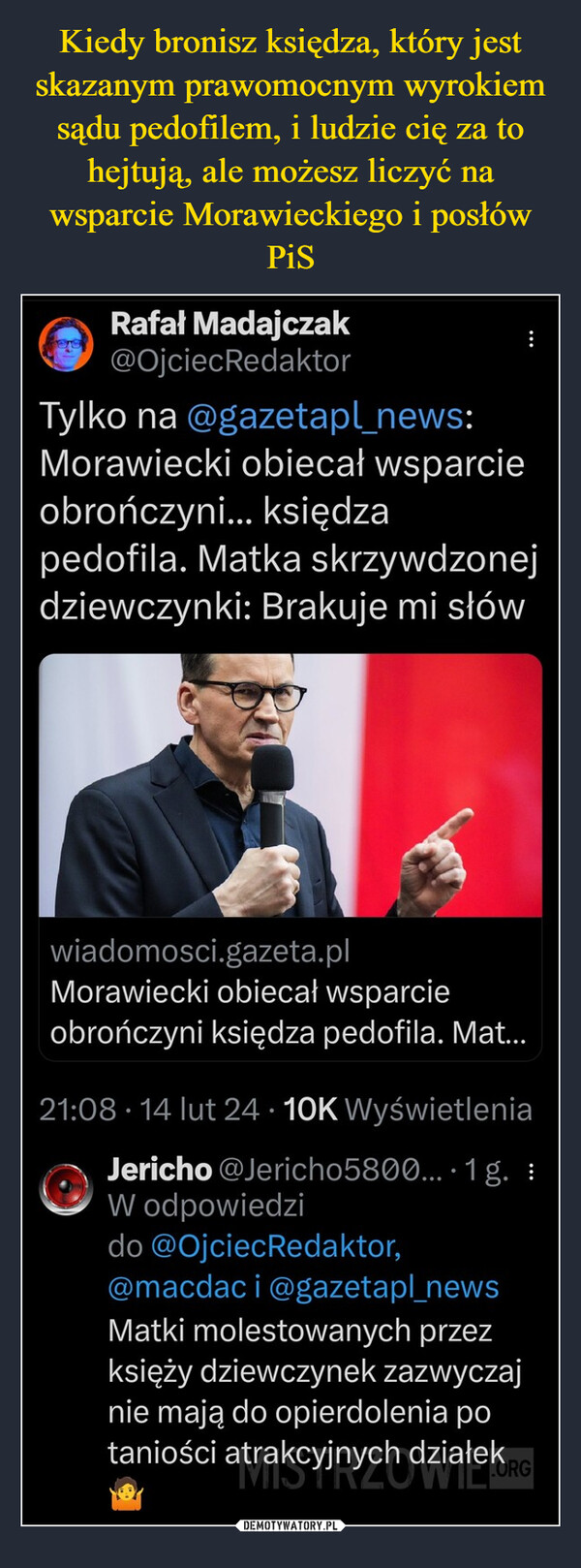  –  Rafał Madajczak@OjciecRedaktor:Tylko na @gazetapl_news:Morawiecki obiecał wsparcieobrończyni... księdzapedofila. Matka skrzywdzonejdziewczynki: Brakuje mi słówwiadomosci.gazeta.plMorawiecki obiecał wsparcieobrończyni księdza pedofila. Mat...21:08 14 lut 24 10K WyświetleniaJericho @Jericho5800... 1 g. :W odpowiedzido @OjciecRedaktor,@macdaci @gazetapl_newsMatki molestowanych przezksięży dziewczynek zazwyczajnie mają do opierdolenia potaniości atrakcyjnych działek RG19
