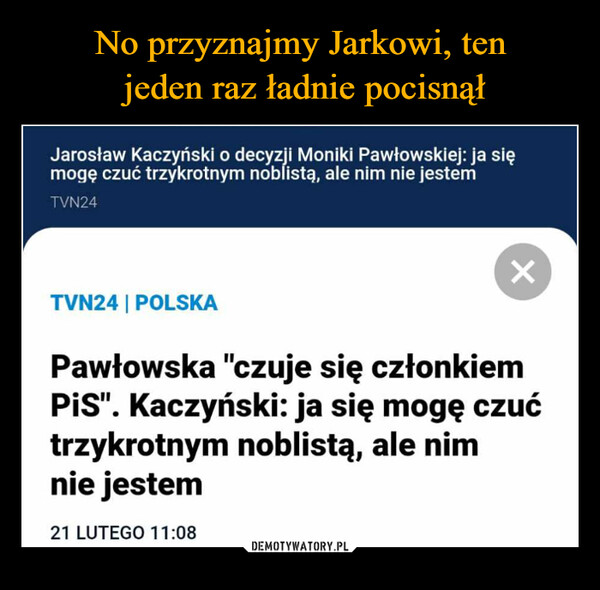  –  Jarosław Kaczyński o decyzji Moniki Pawłowskiej: ja sięmogę czuć trzykrotnym noblistą, ale nim nie jestemTVN24TVN24 | POLSKAXPawłowska "czuje się członkiemPiS". Kaczyński: ja się mogę czućtrzykrotnym noblistą, ale nimnie jestem21 LUTEGO 11:08