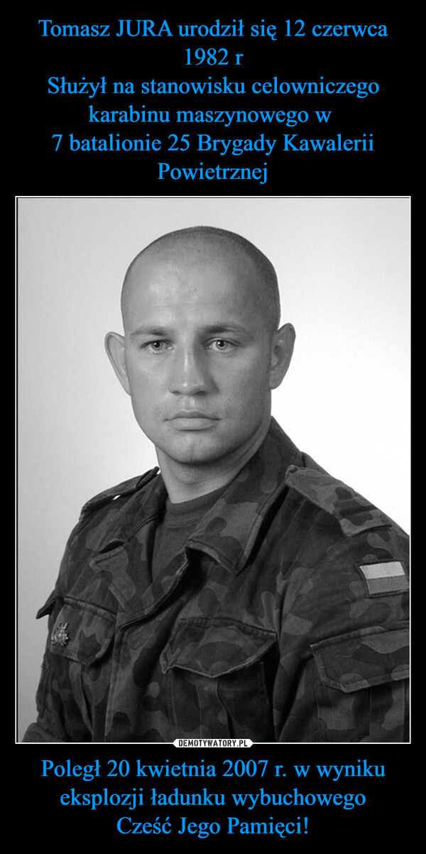 Tomasz JURA urodził się 12 czerwca 1982 r
Służył na stanowisku celowniczego karabinu maszynowego w 
7 batalionie 25 Brygady Kawalerii Powietrznej Poległ 20 kwietnia 2007 r. w wyniku eksplozji ładunku wybuchowego
Cześć Jego Pamięci!