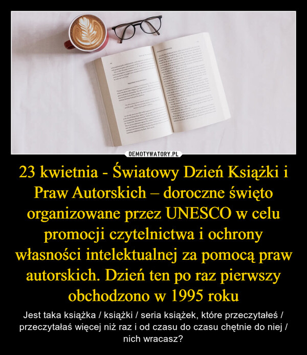 23 kwietnia - Światowy Dzień Książki i Praw Autorskich – doroczne święto organizowane przez UNESCO w celu promocji czytelnictwa i ochrony własności intelektualnej za pomocą praw autorskich. Dzień ten po raz pierwszy obchodzono w 1995 roku