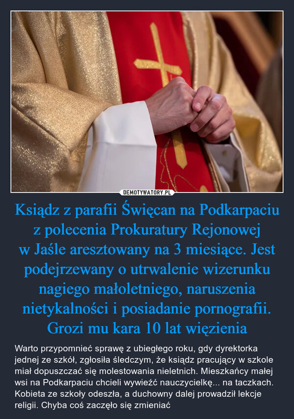 Ksiądz z parafii Święcan na Podkarpaciu z polecenia Prokuratury Rejonowej w Jaśle aresztowany na 3 miesiące. Jest podejrzewany o utrwalenie wizerunku nagiego małoletniego, naruszenia nietykalności i posiadanie pornografii. Grozi mu kara 10 lat więzienia – Warto przypomnieć sprawę z ubiegłego roku, gdy dyrektorka jednej ze szkół, zgłosiła śledczym, że ksiądz pracujący w szkole miał dopuszczać się molestowania nieletnich. Mieszkańcy małej wsi na Podkarpaciu chcieli wywieźć nauczycielkę... na taczkach. Kobieta ze szkoły odeszła, a duchowny dalej prowadził lekcje religii. Chyba coś zaczęło się zmieniać 